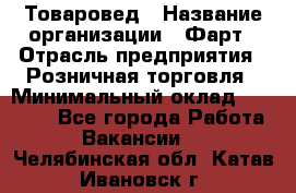 Товаровед › Название организации ­ Фарт › Отрасль предприятия ­ Розничная торговля › Минимальный оклад ­ 15 000 - Все города Работа » Вакансии   . Челябинская обл.,Катав-Ивановск г.